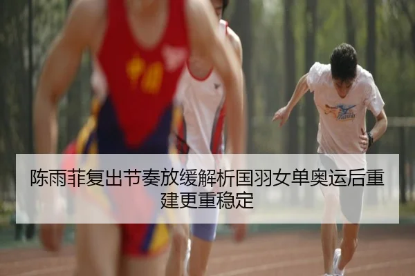 陈雨菲复出节奏放缓解析国羽女单奥运后重建更重稳定